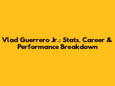 Vlad Guerrero Jr.: Stats, Career & Performance Breakdown