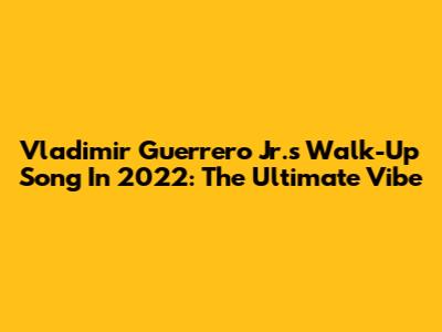 Vladimir Guerrero Jr.'s Walk-Up Song In 2022: The Ultimate Vibe