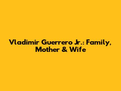 Vladimir Guerrero Jr.: Family, Mother & Wife