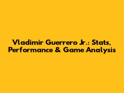 Vladimir Guerrero Jr.: Stats, Performance & Game Analysis