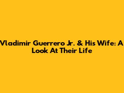 Vladimir Guerrero Jr. & His Wife: A Look At Their Life