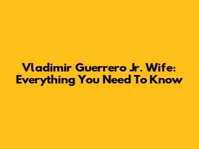 Vladimir Guerrero Jr. Wife: Everything You Need To Know
