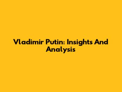 Vladimir Putin: Insights And Analysis