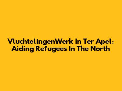 VluchtelingenWerk In Ter Apel: Aiding Refugees In The North