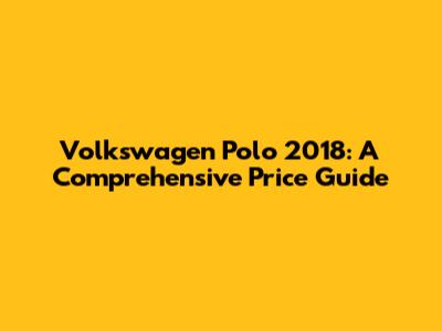 Volkswagen Polo 2018: A Comprehensive Price Guide
