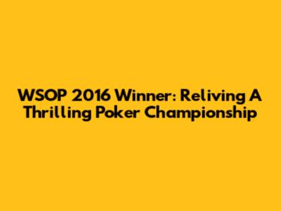 WSOP 2016 Winner: Reliving A Thrilling Poker Championship