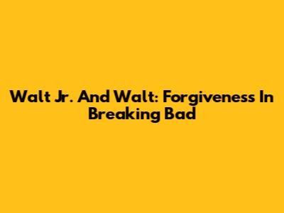 Walt Jr. And Walt: Forgiveness In Breaking Bad