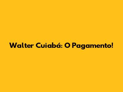 Walter Cuiabá: O Pagamento!
