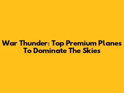 War Thunder: Top Premium Planes To Dominate The Skies