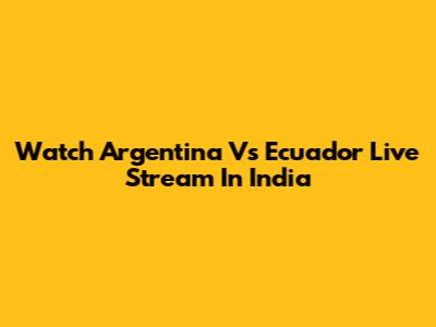Watch Argentina Vs Ecuador Live Stream In India