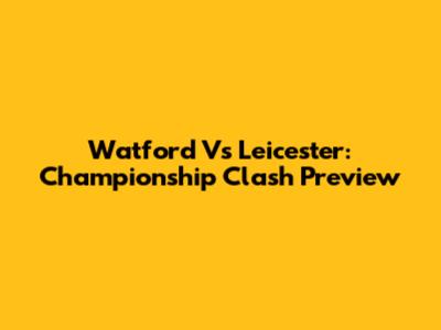 Watford Vs Leicester: Championship Clash Preview