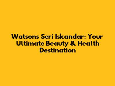 Watsons Seri Iskandar: Your Ultimate Beauty & Health Destination