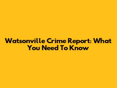 Watsonville Crime Report: What You Need To Know