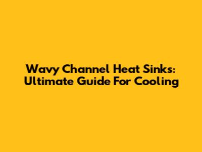 Wavy Channel Heat Sinks: Ultimate Guide For Cooling