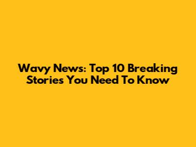 Wavy News: Top 10 Breaking Stories You Need To Know