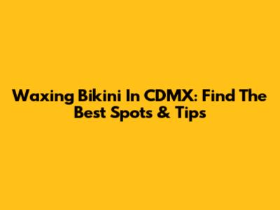 Waxing Bikini In CDMX: Find The Best Spots & Tips