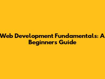 Web Development Fundamentals: A Beginner's Guide