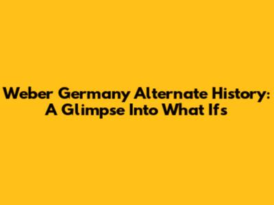Weber Germany Alternate History: A Glimpse Into What Ifs