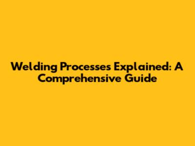 Welding Processes Explained: A Comprehensive Guide