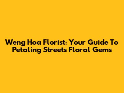 Weng Hoa Florist: Your Guide To Petaling Street's Floral Gems