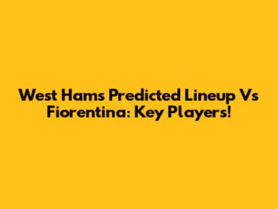 West Ham's Predicted Lineup Vs Fiorentina: Key Players!