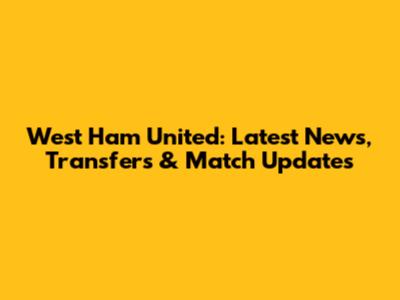 West Ham United: Latest News, Transfers & Match Updates