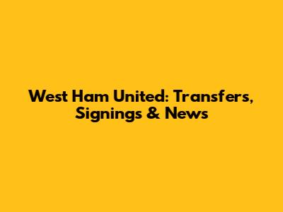 West Ham United: Transfers, Signings & News