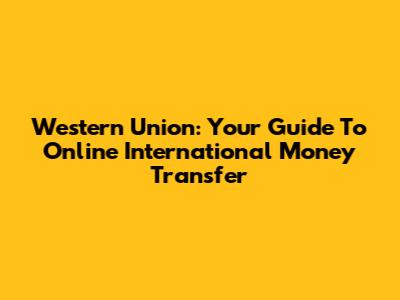 Western Union: Your Guide To Online International Money Transfer