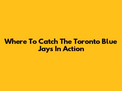 Where To Catch The Toronto Blue Jays In Action