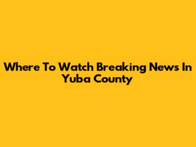 Where To Watch Breaking News In Yuba County