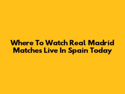 Where To Watch Real Madrid Matches Live In Spain Today