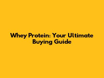 Whey Protein: Your Ultimate Buying Guide
