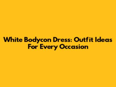 White Bodycon Dress: Outfit Ideas For Every Occasion
