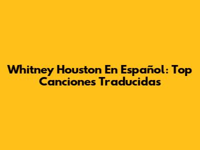 Whitney Houston En Español: Top Canciones Traducidas