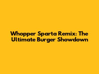 Whopper Sparta Remix: The Ultimate Burger Showdown