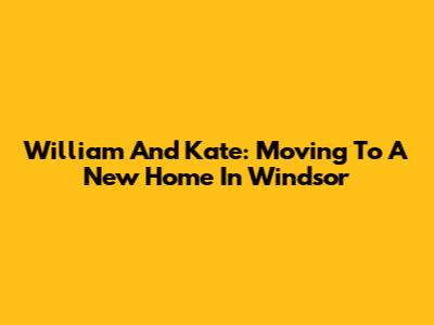 William And Kate: Moving To A New Home In Windsor