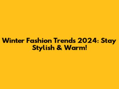 Winter Fashion Trends 2024: Stay Stylish & Warm!