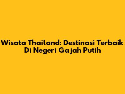 Wisata Thailand: Destinasi Terbaik Di Negeri Gajah Putih
