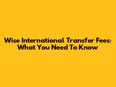 Wise International Transfer Fees: What You Need To Know