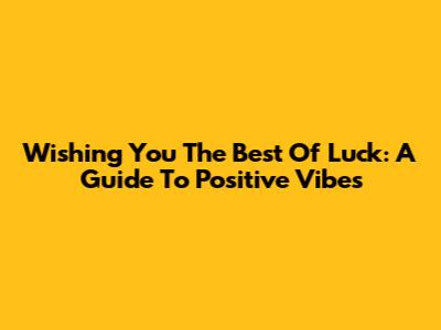 Wishing You The Best Of Luck: A Guide To Positive Vibes
