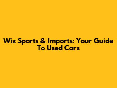 Wiz Sports & Imports: Your Guide To Used Cars