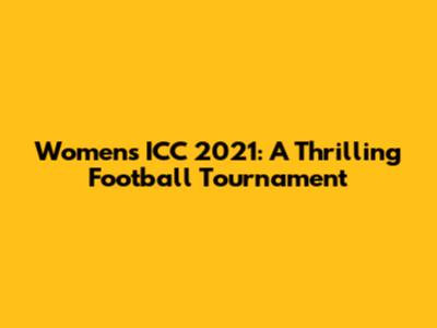 Women's ICC 2021: A Thrilling Football Tournament