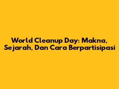 World Cleanup Day: Makna, Sejarah, Dan Cara Berpartisipasi