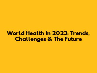 World Health In 2023: Trends, Challenges & The Future