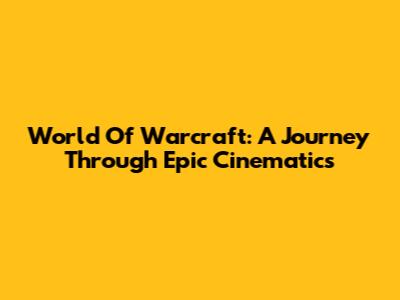 World Of Warcraft: A Journey Through Epic Cinematics