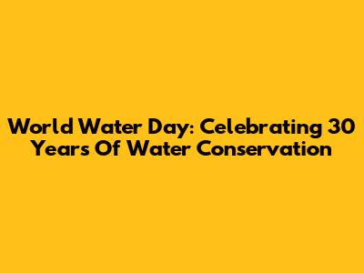 World Water Day: Celebrating 30 Years Of Water Conservation