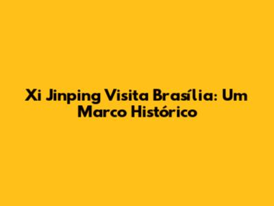Xi Jinping Visita Brasília: Um Marco Histórico