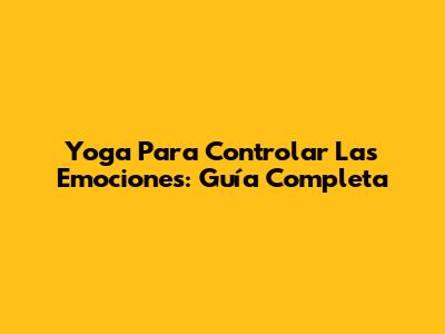 Yoga Para Controlar Las Emociones: Guía Completa