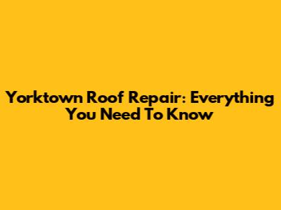 Yorktown Roof Repair: Everything You Need To Know