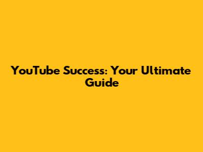 YouTube Success: Your Ultimate Guide